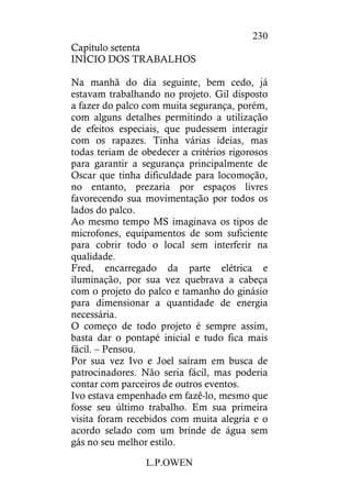 L.P.OWEN
230
Capítulo setenta
INÍCIO DOS TRABALHOS
Na manhã do dia seguinte, bem cedo, já
estavam trabalhando no projeto. Gil disposto
a fazer do palco com muita segurança, porém,
com alguns detalhes permitindo a utilização
de efeitos especiais, que pudessem interagir
com os rapazes. Tinha várias ideias, mas
todas teriam de obedecer a critérios rigorosos
para garantir a segurança principalmente de
Oscar que tinha dificuldade para locomoção,
no entanto, prezaria por espaços livres
favorecendo sua movimentação por todos os
lados do palco.
Ao mesmo tempo MS imaginava os tipos de
microfones, equipamentos de som suficiente
para cobrir todo o local sem interferir na
qualidade.
Fred, encarregado da parte elétrica e
iluminação, por sua vez quebrava a cabeça
com o projeto do palco e tamanho do ginásio
para dimensionar a quantidade de energia
necessária.
O começo de todo projeto é sempre assim,
basta dar o pontapé inicial e tudo fica mais
fácil. – Pensou.
Por sua vez Ivo e Joel saíram em busca de
patrocinadores. Não seria fácil, mas poderia
contar com parceiros de outros eventos.
Ivo estava empenhado em fazê-lo, mesmo que
fosse seu último trabalho. Em sua primeira
visita foram recebidos com muita alegria e o
acordo selado com um brinde de água sem
gás no seu melhor estilo.
 