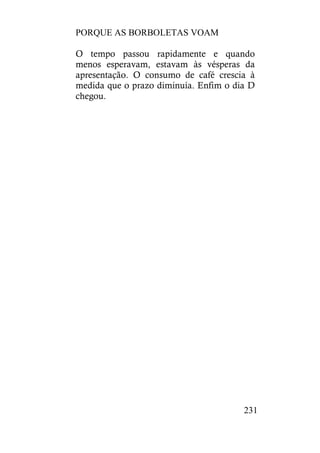 PORQUE AS BORBOLETAS VOAM
231
O tempo passou rapidamente e quando
menos esperavam, estavam às vésperas da
apresentação. O consumo de café crescia à
medida que o prazo diminuía. Enfim o dia D
chegou.
 