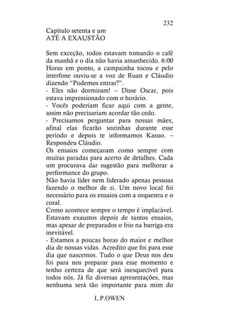 L.P.OWEN
232
Capítulo setenta e um
ATÉ A EXAUSTÃO
Sem exceção, todos estavam tomando o café
da manhã e o dia não havia amanhecido. 6:00
Horas em ponto, a campainha tocou e pelo
interfone ouviu-se a voz de Ruan e Cláudio
dizendo “Podemos entrar?”.
- Eles não dormiram! – Disse Oscar, pois
estava impressionado com o horário.
- Vocês poderiam ficar aqui com a gente,
assim não precisariam acordar tão cedo.
- Precisamos perguntar para nossas mães,
afinal elas ficarão sozinhas durante esse
período e depois te informamos Kasuo. –
Respondeu Cláudio.
Os ensaios começaram como sempre com
muitas paradas para acerto de detalhes. Cada
um procurava dar sugestão para melhorar a
performance do grupo.
Não havia líder nem liderado apenas pessoas
fazendo o melhor de si. Um novo local foi
necessário para os ensaios com a orquestra e o
coral.
Como acontece sempre o tempo é implacável.
Estavam exaustos depois de tantos ensaios,
mas apesar de preparados o frio na barriga era
inevitável.
- Estamos a poucas horas do maior e melhor
dia de nossas vidas. Acredito que foi para esse
dia que nascemos. Tudo o que Deus nos deu
foi para nos preparar para esse momento e
tenho certeza de que será inesquecível para
todos nós. Já fiz diversas apresentações, mas
nenhuma será tão importante para mim do
 