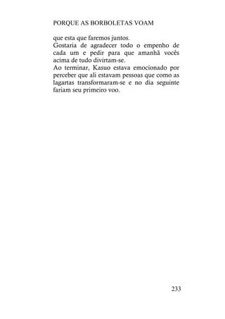 PORQUE AS BORBOLETAS VOAM
233
que esta que faremos juntos.
Gostaria de agradecer todo o empenho de
cada um e pedir para que amanhã vocês
acima de tudo divirtam-se.
Ao terminar, Kasuo estava emocionado por
perceber que ali estavam pessoas que como as
lagartas transformaram-se e no dia seguinte
fariam seu primeiro voo.
 