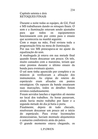 L.P.OWEN
234
Capítulo setenta e dois
RETOQUES FINAIS
Durante a noite todas as equipes, de Gil, Fred
e MS trabalharam dando os retoques finais. O
som e a iluminação estavam sendo ajustados
para que todos os equipamentos
funcionassem cem por cento para o ensaio
que aconteceria na manhã seguinte.
Com o mapa na mão, Fred revisou toda a
programação feita na mesa de iluminação.
Por sua vez MS preocupava-se no ajuste da
equalização do som.
A madrugada já estava em sua metade final
quando foram descansar um pouco. Os três,
muito cansados com a maratona, teriam que
estar prontos durante o último ensaio da
banda para eventuais ajustes.
O sol nem tinha aparecido por completo e os
músicos já verificavam a afinação dos
instrumentos. As cópias do roteiro do
espetáculo eram afixadas em pontos
estratégicos. Os rapazes da banda ensaiaram
suas marcações, todos os detalhes foram
revistos cuidadosamente.
Foram servidos lanches e ingeridos ali mesmo
no local dos trabalhos. As horas passavam,
ainda havia muito trabalho por fazer e a
segunda metade do dia já batia à porta.
Finalmente, depois de tudo checado,
resolveram descansar um pouco até o início
do espetáculo. Para evitar locomoções
desnecessárias, haviam montado alojamentos
e camarins confortáveis atrás do palco.
O grande momento estava chegando, os
 