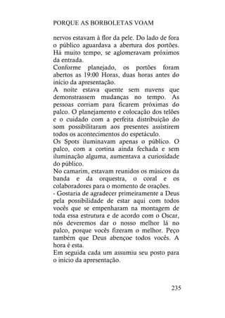 PORQUE AS BORBOLETAS VOAM
235
nervos estavam à flor da pele. Do lado de fora
o público aguardava a abertura dos portões.
Há muito tempo, se aglomeravam próximos
da entrada.
Conforme planejado, os portões foram
abertos as 19:00 Horas, duas horas antes do
início da apresentação.
A noite estava quente sem nuvens que
demonstrassem mudanças no tempo. As
pessoas corriam para ficarem próximas do
palco. O planejamento e colocação dos telões
e o cuidado com a perfeita distribuição do
som possibilitaram aos presentes assistirem
todos os acontecimentos do espetáculo.
Os Spots iluminavam apenas o público. O
palco, com a cortina ainda fechada e sem
iluminação alguma, aumentava a curiosidade
do público.
No camarim, estavam reunidos os músicos da
banda e da orquestra, o coral e os
colaboradores para o momento de orações.
- Gostaria de agradecer primeiramente a Deus
pela possibilidade de estar aqui com todos
vocês que se empenharam na montagem de
toda essa estrutura e de acordo com o Oscar,
nós deveremos dar o nosso melhor lá no
palco, porque vocês fizeram o melhor. Peço
também que Deus abençoe todos vocês. A
hora é esta.
Em seguida cada um assumiu seu posto para
o início da apresentação.
 