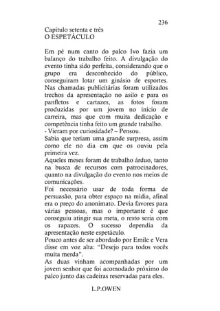 L.P.OWEN
236
Capítulo setenta e três
O ESPETÁCULO
Em pé num canto do palco Ivo fazia um
balanço do trabalho feito. A divulgação do
evento tinha sido perfeita, considerando que o
grupo era desconhecido do público,
conseguiram lotar um ginásio de esportes.
Nas chamadas publicitárias foram utilizados
trechos da apresentação no asilo e para os
panfletos e cartazes, as fotos foram
produzidas por um jovem no início de
carreira, mas que com muita dedicação e
competência tinha feito um grande trabalho.
- Vieram por curiosidade? – Pensou.
Sabia que teriam uma grande surpresa, assim
como ele no dia em que os ouviu pela
primeira vez.
Aqueles meses foram de trabalho árduo, tanto
na busca de recursos com patrocinadores,
quanto na divulgação do evento nos meios de
comunicações.
Foi necessário usar de toda forma de
persuasão, para obter espaço na mídia, afinal
era o preço do anonimato. Devia favores para
várias pessoas, mas o importante é que
conseguiu atingir sua meta, o resto seria com
os rapazes. O sucesso dependia da
apresentação neste espetáculo.
Pouco antes de ser abordado por Emile e Vera
disse em voz alta: “Desejo para todos vocês
muita merda”.
As duas vinham acompanhadas por um
jovem senhor que foi acomodado próximo do
palco junto das cadeiras reservadas para eles.
 
