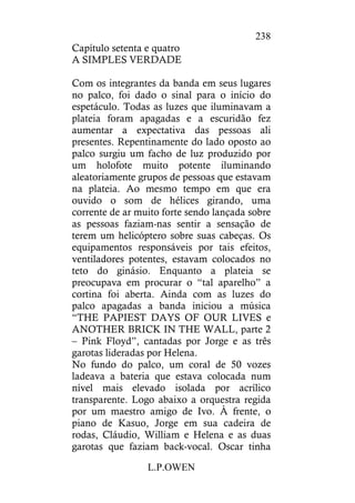 L.P.OWEN
238
Capítulo setenta e quatro
A SIMPLES VERDADE
Com os integrantes da banda em seus lugares
no palco, foi dado o sinal para o início do
espetáculo. Todas as luzes que iluminavam a
plateia foram apagadas e a escuridão fez
aumentar a expectativa das pessoas ali
presentes. Repentinamente do lado oposto ao
palco surgiu um facho de luz produzido por
um holofote muito potente iluminando
aleatoriamente grupos de pessoas que estavam
na plateia. Ao mesmo tempo em que era
ouvido o som de hélices girando, uma
corrente de ar muito forte sendo lançada sobre
as pessoas faziam-nas sentir a sensação de
terem um helicóptero sobre suas cabeças. Os
equipamentos responsáveis por tais efeitos,
ventiladores potentes, estavam colocados no
teto do ginásio. Enquanto a plateia se
preocupava em procurar o “tal aparelho” a
cortina foi aberta. Ainda com as luzes do
palco apagadas a banda iniciou a música
“THE PAPIEST DAYS OF OUR LIVES e
ANOTHER BRICK IN THE WALL, parte 2
– Pink Floyd”, cantadas por Jorge e as três
garotas lideradas por Helena.
No fundo do palco, um coral de 50 vozes
ladeava a bateria que estava colocada num
nível mais elevado isolada por acrílico
transparente. Logo abaixo a orquestra regida
por um maestro amigo de Ivo. À frente, o
piano de Kasuo, Jorge em sua cadeira de
rodas, Cláudio, William e Helena e as duas
garotas que faziam back-vocal. Oscar tinha
 