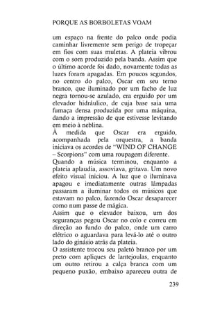 PORQUE AS BORBOLETAS VOAM
239
um espaço na frente do palco onde podia
caminhar livremente sem perigo de tropeçar
em fios com suas muletas. A plateia vibrou
com o som produzido pela banda. Assim que
o último acorde foi dado, novamente todas as
luzes foram apagadas. Em poucos segundos,
no centro do palco, Oscar em seu terno
branco, que iluminado por um facho de luz
negra tornou-se azulado, era erguido por um
elevador hidráulico, de cuja base saia uma
fumaça densa produzida por uma máquina,
dando a impressão de que estivesse levitando
em meio à neblina.
À medida que Oscar era erguido,
acompanhada pela orquestra, a banda
iniciava os acordes de “WIND OF CHANGE
– Scorpions” com uma roupagem diferente.
Quando a música terminou, enquanto a
plateia aplaudia, assoviava, gritava. Um novo
efeito visual iniciou. A luz que o iluminava
apagou e imediatamente outras lâmpadas
passaram a iluminar todos os músicos que
estavam no palco, fazendo Oscar desaparecer
como num passe de mágica.
Assim que o elevador baixou, um dos
seguranças pegou Oscar no colo e correu em
direção ao fundo do palco, onde um carro
elétrico o aguardava para levá-lo até o outro
lado do ginásio atrás da plateia.
O assistente trocou seu paletó branco por um
preto com apliques de lantejoulas, enquanto
um outro retirou a calça branca com um
pequeno puxão, embaixo apareceu outra de
 