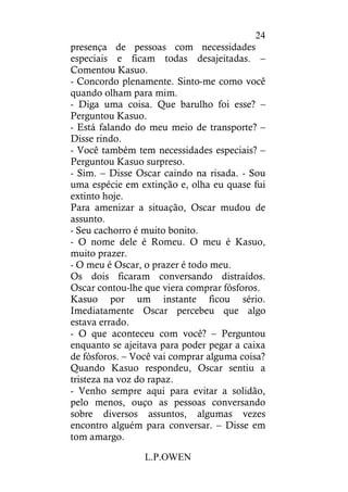L.P.OWEN
24
presença de pessoas com necessidades
especiais e ficam todas desajeitadas. –
Comentou Kasuo.
- Concordo plenamente. Sinto-me como você
quando olham para mim.
- Diga uma coisa. Que barulho foi esse? –
Perguntou Kasuo.
- Está falando do meu meio de transporte? –
Disse rindo.
- Você também tem necessidades especiais? –
Perguntou Kasuo surpreso.
- Sim. – Disse Oscar caindo na risada. - Sou
uma espécie em extinção e, olha eu quase fui
extinto hoje.
Para amenizar a situação, Oscar mudou de
assunto.
- Seu cachorro é muito bonito.
- O nome dele é Romeu. O meu é Kasuo,
muito prazer.
- O meu é Oscar, o prazer é todo meu.
Os dois ficaram conversando distraídos.
Oscar contou-lhe que viera comprar fósforos.
Kasuo por um instante ficou sério.
Imediatamente Oscar percebeu que algo
estava errado.
- O que aconteceu com você? – Perguntou
enquanto se ajeitava para poder pegar a caixa
de fósforos. – Você vai comprar alguma coisa?
Quando Kasuo respondeu, Oscar sentiu a
tristeza na voz do rapaz.
- Venho sempre aqui para evitar a solidão,
pelo menos, ouço as pessoas conversando
sobre diversos assuntos, algumas vezes
encontro alguém para conversar. – Disse em
tom amargo.
 