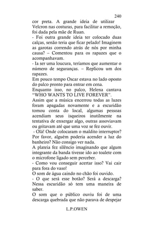L.P.OWEN
240
cor preta. A grande ideia de utilizar
Velcron nas costuras, para facilitar a remoção,
foi dada pela mãe de Ruan.
- Foi outra grande ideia ter colocado duas
calças, senão teria que ficar pelado! Imaginem
as garotas correndo atrás de nós por minha
causa? – Comentou para os rapazes que o
acompanhavam.
- Ia ser uma loucura, teríamos que aumentar o
número de seguranças. – Replicou um dos
rapazes.
Em pouco tempo Oscar estava no lado oposto
do palco pronto para entrar em cena.
Enquanto isso, no palco, Helena cantava
“WHO WANTS TO LIVE FOREVER”.
Assim que a música encerrou todas as luzes
foram apagadas novamente e a escuridão
tomou conta do local, algumas pessoas
acendiam seus isqueiros inutilmente na
tentativa de enxergar algo, outras assoviavam
ou gritavam até que uma voz se fez ouvir.
- Olá! Onde colocaram o maldito interruptor?
Por favor, alguém poderia acender a luz do
banheiro? Não consigo ver nada.
A plateia fez silêncio imaginando que algum
integrante da banda tivesse ido ao toalete com
o microfone ligado sem perceber.
- Como vou conseguir acertar isso? Vai cair
para fora do vaso!
O som de água caindo no chão foi ouvido.
- O que será esse botão? Será a descarga?
Nessa escuridão só tem uma maneira de
saber.
O som que o público ouviu foi de uma
descarga quebrada que não parava de despejar
 