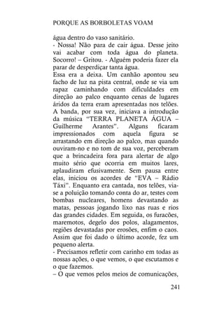 PORQUE AS BORBOLETAS VOAM
241
água dentro do vaso sanitário.
- Nossa! Não para de cair água. Desse jeito
vai acabar com toda água do planeta.
Socorro! – Gritou. - Alguém poderia fazer ela
parar de desperdiçar tanta água.
Essa era a deixa. Um canhão apontou seu
facho de luz na pista central, onde se via um
rapaz caminhando com dificuldades em
direção ao palco enquanto cenas de lugares
áridos da terra eram apresentadas nos telões.
A banda, por sua vez, iniciava a introdução
da música “TERRA PLANETA ÁGUA –
Guilherme Arantes”. Alguns ficaram
impressionados com aquela figura se
arrastando em direção ao palco, mas quando
ouviram-no e no tom de sua voz, perceberam
que a brincadeira fora para alertar de algo
muito sério que ocorria em muitos lares,
aplaudiram efusivamente. Sem pausa entre
elas, iniciou os acordes de “EVA – Rádio
Táxi”. Enquanto era cantada, nos telões, via-
se a poluição tomando conta do ar, testes com
bombas nucleares, homens devastando as
matas, pessoas jogando lixo nas ruas e rios
das grandes cidades. Em seguida, os furacões,
maremotos, degelo dos polos, alagamentos,
regiões devastadas por erosões, enfim o caos.
Assim que foi dado o último acorde, fez um
pequeno alerta.
- Precisamos refletir com carinho em todas as
nossas ações, o que vemos, o que escutamos e
o que fazemos.
– O que vemos pelos meios de comunicações,
 