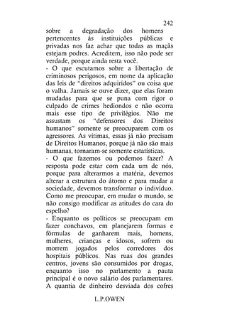 L.P.OWEN
242
sobre a degradação dos homens
pertencentes às instituições públicas e
privadas nos faz achar que todas as maçãs
estejam podres. Acreditem, isso não pode ser
verdade, porque ainda resta você.
- O que escutamos sobre a libertação de
criminosos perigosos, em nome da aplicação
das leis de “direitos adquiridos” ou coisa que
o valha. Jamais se ouve dizer, que elas foram
mudadas para que se puna com rigor o
culpado de crimes hediondos e não ocorra
mais esse tipo de privilégios. Não me
assustam os “defensores dos Direitos
humanos” somente se preocuparem com os
agressores. As vítimas, essas já não precisam
de Direitos Humanos, porque já não são mais
humanas, tornaram-se somente estatísticas.
- O que fazemos ou podemos fazer? A
resposta pode estar com cada um de nós,
porque para alterarmos a matéria, devemos
alterar a estrutura do átomo e para mudar a
sociedade, devemos transformar o indivíduo.
Como me preocupar, em mudar o mundo, se
não consigo modificar as atitudes do cara do
espelho?
- Enquanto os políticos se preocupam em
fazer conchavos, em planejarem formas e
fórmulas de ganharem mais, homens,
mulheres, crianças e idosos, sofrem ou
morrem jogados pelos corredores dos
hospitais públicos. Nas ruas dos grandes
centros, jovens são consumidos por drogas,
enquanto isso no parlamento a pauta
principal é o novo salário dos parlamentares.
A quantia de dinheiro desviada dos cofres
 