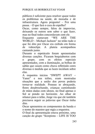 PORQUE AS BORBOLETAS VOAM
243
públicos é suficiente para resolver quase todos
os problemas na saúde, de moradia e de
infraestrutura. Agora pergunto! – Fez uma
pausa. - O que fará o cara do espelho?
Oscar, como sempre, falou de improviso,
deixando os outros sem saber o que fazer,
mas no final todos concordavam com ele.
Enquanto cantavam “WE ARE THE
WORLD – Michael Jackson” no telão tudo o
que foi dito por Oscar era exibido em forma
de videoclipe. A plateia acompanhou
cantando junto.
Durante o espetáculo foram apresentadas
diversas canções. Ficaram boquiabertos com
o grupo, com os efeitos especiais
apresentados, com a iluminação, as bolhas de
sabão que caiam como chuva refletindo cores
diversas à medida que as luzes incidiam sobre
elas.
A orquestra iniciou “SWEPT AWAY –
Yanni” e nos telões, eram mostradas
situações que a união dos povos poderia
tornar-se realidade. Pessoas se abraçando,
flores desabrochando, crianças caminhando
de mãos dadas com idosos, no final apenas o
Sol se pondo no horizonte. Ao olhar de
relance para o telão, Jorge viu que ele também
precisava seguir as palavras que Oscar tinha
dito.
Oscar apresentou os componentes da banda e
o nome do maestro que regia a orquestra.
O final da apresentação estava próximo, uma
canção do grupo “Scorpions – LIFE IS TOO
 