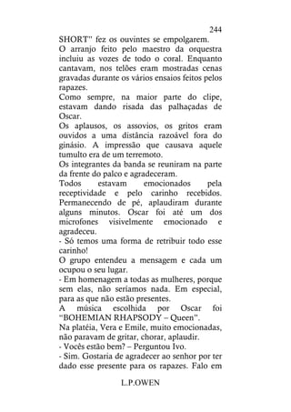 L.P.OWEN
244
SHORT” fez os ouvintes se empolgarem.
O arranjo feito pelo maestro da orquestra
incluiu as vozes de todo o coral. Enquanto
cantavam, nos telões eram mostradas cenas
gravadas durante os vários ensaios feitos pelos
rapazes.
Como sempre, na maior parte do clipe,
estavam dando risada das palhaçadas de
Oscar.
Os aplausos, os assovios, os gritos eram
ouvidos a uma distância razoável fora do
ginásio. A impressão que causava aquele
tumulto era de um terremoto.
Os integrantes da banda se reuniram na parte
da frente do palco e agradeceram.
Todos estavam emocionados pela
receptividade e pelo carinho recebidos.
Permanecendo de pé, aplaudiram durante
alguns minutos. Oscar foi até um dos
microfones visivelmente emocionado e
agradeceu.
- Só temos uma forma de retribuir todo esse
carinho!
O grupo entendeu a mensagem e cada um
ocupou o seu lugar.
- Em homenagem a todas as mulheres, porque
sem elas, não seríamos nada. Em especial,
para as que não estão presentes.
A música escolhida por Oscar foi
“BOHEMIAN RHAPSODY – Queen”.
Na platéia, Vera e Emile, muito emocionadas,
não paravam de gritar, chorar, aplaudir.
- Vocês estão bem? – Perguntou Ivo.
- Sim. Gostaria de agradecer ao senhor por ter
dado esse presente para os rapazes. Falo em
 