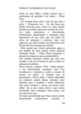PORQUE AS BORBOLETAS VOAM
245
nome de meu filho e tenho certeza que o
sentimento de gratidão é de todos. – Disse
Vera.
- Na verdade devo mais a eles do que eles a
mim. – Comentou Ivo. – Se não fosse por
Emile levar-me para vê-los no asilo estaria
deitado na minha cama sem vontade de viver.
Ao lado, apreensivo e visivelmente
emocionado, aguardando o momento mais
importante de sua vida, que até então foi
cheia de remorsos e tristezas, José Lira
segurava nas mãos suadas um microfone sem
fio que lhe fora entregue por Emile.
- Esta canção que vamos apresentar agora é
um pedido de uma pessoa muito especial
chamada Emile. – Disse Oscar enquanto o
pessoal se preparava para acompanhá-lo.
Um canhão iluminou Emile que não teve
escolha a não ser levantar-se para receber os
aplausos do público.
Oscar iniciou a música “PAI – Fábio Júnior”
e em determinado momento José Lira
levantou-se e começou a subir a escada de
acesso ao palco. À medida que se
aproximava, Oscar tinha a nítida impressão
de conhecer aquela figura, pensava estar
olhando para o espelho, a única diferença,
não usava muletas e estava um pouco mais
velho. Ao se dar conta sobre o que estava
ocorrendo, não conseguiu mais cantar, sua
voz não mais saia.
Os outros percebendo que Oscar estava muito
emocionado continuaram tocando e
 