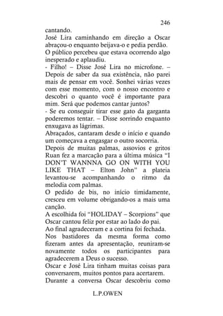 L.P.OWEN
246
cantando.
José Lira caminhando em direção a Oscar
abraçou-o enquanto beijava-o e pedia perdão.
O público percebeu que estava ocorrendo algo
inesperado e aplaudiu.
- Filho! – Disse José Lira no microfone. –
Depois de saber da sua existência, não parei
mais de pensar em você. Sonhei várias vezes
com esse momento, com o nosso encontro e
descobri o quanto você é importante para
mim. Será que podemos cantar juntos?
- Se eu conseguir tirar esse gato da garganta
poderemos tentar. – Disse sorrindo enquanto
enxugava as lágrimas.
Abraçados, cantaram desde o início e quando
um começava a engasgar o outro socorria.
Depois de muitas palmas, assovios e gritos
Ruan fez a marcação para a última música “I
DON’T WANNNA GO ON WITH YOU
LIKE THAT – Elton John” a plateia
levantou-se acompanhando o ritmo da
melodia com palmas.
O pedido de bis, no início timidamente,
cresceu em volume obrigando-os a mais uma
canção.
A escolhida foi “HOLIDAY – Scorpions” que
Oscar cantou feliz por estar ao lado do pai.
Ao final agradeceram e a cortina foi fechada.
Nos bastidores da mesma forma como
fizeram antes da apresentação, reuniram-se
novamente todos os participantes para
agradecerem a Deus o sucesso.
Oscar e José Lira tinham muitas coisas para
conversarem, muitos pontos para acertarem.
Durante a conversa Oscar descobriu como
 