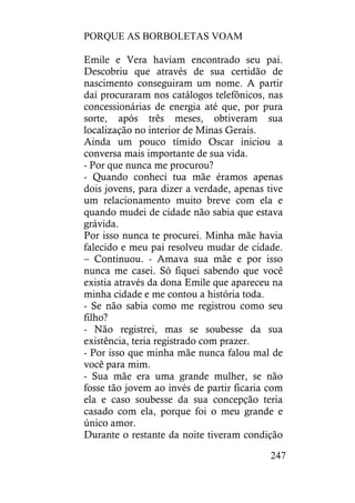 PORQUE AS BORBOLETAS VOAM
247
Emile e Vera haviam encontrado seu pai.
Descobriu que através de sua certidão de
nascimento conseguiram um nome. A partir
daí procuraram nos catálogos telefônicos, nas
concessionárias de energia até que, por pura
sorte, após três meses, obtiveram sua
localização no interior de Minas Gerais.
Ainda um pouco tímido Oscar iniciou a
conversa mais importante de sua vida.
- Por que nunca me procurou?
- Quando conheci tua mãe éramos apenas
dois jovens, para dizer a verdade, apenas tive
um relacionamento muito breve com ela e
quando mudei de cidade não sabia que estava
grávida.
Por isso nunca te procurei. Minha mãe havia
falecido e meu pai resolveu mudar de cidade.
– Continuou. - Amava sua mãe e por isso
nunca me casei. Só fiquei sabendo que você
existia através da dona Emile que apareceu na
minha cidade e me contou a história toda.
- Se não sabia como me registrou como seu
filho?
- Não registrei, mas se soubesse da sua
existência, teria registrado com prazer.
- Por isso que minha mãe nunca falou mal de
você para mim.
- Sua mãe era uma grande mulher, se não
fosse tão jovem ao invés de partir ficaria com
ela e caso soubesse da sua concepção teria
casado com ela, porque foi o meu grande e
único amor.
Durante o restante da noite tiveram condição
 