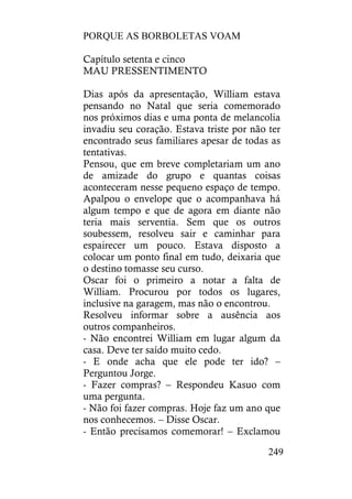 PORQUE AS BORBOLETAS VOAM
249
Capítulo setenta e cinco
MAU PRESSENTIMENTO
Dias após da apresentação, William estava
pensando no Natal que seria comemorado
nos próximos dias e uma ponta de melancolia
invadiu seu coração. Estava triste por não ter
encontrado seus familiares apesar de todas as
tentativas.
Pensou, que em breve completariam um ano
de amizade do grupo e quantas coisas
aconteceram nesse pequeno espaço de tempo.
Apalpou o envelope que o acompanhava há
algum tempo e que de agora em diante não
teria mais serventia. Sem que os outros
soubessem, resolveu sair e caminhar para
espairecer um pouco. Estava disposto a
colocar um ponto final em tudo, deixaria que
o destino tomasse seu curso.
Oscar foi o primeiro a notar a falta de
William. Procurou por todos os lugares,
inclusive na garagem, mas não o encontrou.
Resolveu informar sobre a ausência aos
outros companheiros.
- Não encontrei William em lugar algum da
casa. Deve ter saído muito cedo.
- E onde acha que ele pode ter ido? –
Perguntou Jorge.
- Fazer compras? – Respondeu Kasuo com
uma pergunta.
- Não foi fazer compras. Hoje faz um ano que
nos conhecemos. – Disse Oscar.
- Então precisamos comemorar! – Exclamou
 