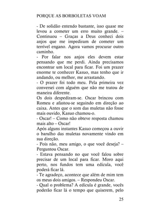 PORQUE AS BORBOLETAS VOAM
25
- De solidão entendo bastante, isso quase me
levou a cometer um erro muito grande. –
Continuou – Graças a Deus conheci dois
anjos que me impediram de cometer um
terrível engano. Agora vamos procurar outro
caminho.
- Por falar nos anjos eles devem estar
pensando que me perdi. Ainda precisamos
encontrar um local para ficar. Foi um prazer
enorme te conhecer Kasuo, mas tenho que ir
andando, ou melhor, me arrastando.
- O prazer foi todo meu. Pela primeira vez
conversei com alguém que não me tratou de
maneira diferente.
Os dois despediram-se. Oscar brincou com
Romeu e afastou-se seguindo em direção ao
caixa. Antes que o som das muletas não fosse
mais ouvido, Kasuo chamou-o.
- Oscar! – Como não obteve resposta chamou
mais alto – Oscar!
Após alguns instantes Kasuo começou a ouvir
o barulho das muletas novamente vindo em
sua direção.
- Pois não, meu amigo, o que você deseja? –
Perguntou Oscar.
- Estava pensando no que você falou sobre
precisar de um local para ficar. Moro aqui
perto, nos fundos tem uma edícula, você
poderá ficar lá.
- Te agradeço, acontece que além de mim tem
os meus dois amigos. – Respondeu Oscar.
- Qual o problema? A edícula é grande, vocês
poderão ficar lá o tempo que quiserem, pelo
 