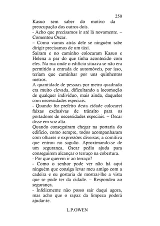 L.P.OWEN
250
Kasuo sem saber do motivo da
preocupação dos outros dois.
- Acho que precisamos ir até lá novamente. –
Comentou Oscar.
– Como vamos atrás dele se ninguém sabe
dirigir precisamos de um táxi.
Saíram e no caminho colocaram Kasuo e
Helena a par do que tinha acontecido com
eles. Na rua onde o edifício situava-se não era
permitido a entrada de automóveis, por isso,
teriam que caminhar por uns quinhentos
metros.
A quantidade de pessoas por metro quadrado
era muito elevada, dificultando a locomoção
de qualquer indivíduo, mais ainda, daqueles
com necessidades especiais.
- Quando for prefeito desta cidade colocarei
faixas exclusivas de trânsito para os
portadores de necessidades especiais. – Oscar
disse em voz alta.
Quando conseguiram chegar na portaria do
edifício, como sempre, todos acompanharam
com olhares e expressões diversas, a comitiva
que entrou no saguão. Aproximando-se de
um segurança, Oscar pediu ajuda para
conseguirem alcançar o terraço na cobertura.
- Por que querem ir ao terraço?
- Como o senhor pode ver não há aqui
ninguém que consiga levar meu amigo com a
cadeira e eu gostaria de mostrar-lhe a vista
que se pode ter da cidade. – Respondeu ao
segurança.
- Infelizmente não posso sair daqui agora,
mas acho que o rapaz da limpeza poderá
ajudar-te.
 