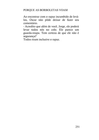 PORQUE AS BORBOLETAS VOAM
251
Ao encontrar com o rapaz incumbido de levá-
los, Oscar não pôde deixar de fazer seu
comentário.
- Acredito que além de você, Jorge, ele poderá
levar todos nós no colo. Ele parece um
guarda-roupa. Tem certeza de que ele não é
segurança?
Todos riram inclusive o rapaz.
 