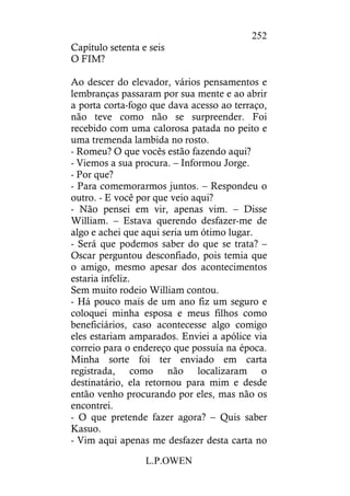 L.P.OWEN
252
Capítulo setenta e seis
O FIM?
Ao descer do elevador, vários pensamentos e
lembranças passaram por sua mente e ao abrir
a porta corta-fogo que dava acesso ao terraço,
não teve como não se surpreender. Foi
recebido com uma calorosa patada no peito e
uma tremenda lambida no rosto.
- Romeu? O que vocês estão fazendo aqui?
- Viemos a sua procura. – Informou Jorge.
- Por que?
- Para comemorarmos juntos. – Respondeu o
outro. - E você por que veio aqui?
- Não pensei em vir, apenas vim. – Disse
William. – Estava querendo desfazer-me de
algo e achei que aqui seria um ótimo lugar.
- Será que podemos saber do que se trata? –
Oscar perguntou desconfiado, pois temia que
o amigo, mesmo apesar dos acontecimentos
estaria infeliz.
Sem muito rodeio William contou.
- Há pouco mais de um ano fiz um seguro e
coloquei minha esposa e meus filhos como
beneficiários, caso acontecesse algo comigo
eles estariam amparados. Enviei a apólice via
correio para o endereço que possuía na época.
Minha sorte foi ter enviado em carta
registrada, como não localizaram o
destinatário, ela retornou para mim e desde
então venho procurando por eles, mas não os
encontrei.
- O que pretende fazer agora? – Quis saber
Kasuo.
- Vim aqui apenas me desfazer desta carta no
 