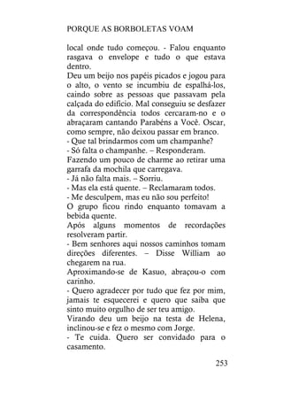 PORQUE AS BORBOLETAS VOAM
253
local onde tudo começou. - Falou enquanto
rasgava o envelope e tudo o que estava
dentro.
Deu um beijo nos papéis picados e jogou para
o alto, o vento se incumbiu de espalhá-los,
caindo sobre as pessoas que passavam pela
calçada do edifício. Mal conseguiu se desfazer
da correspondência todos cercaram-no e o
abraçaram cantando Parabéns a Você. Oscar,
como sempre, não deixou passar em branco.
- Que tal brindarmos com um champanhe?
- Só falta o champanhe. – Responderam.
Fazendo um pouco de charme ao retirar uma
garrafa da mochila que carregava.
- Já não falta mais. – Sorriu.
- Mas ela está quente. – Reclamaram todos.
- Me desculpem, mas eu não sou perfeito!
O grupo ficou rindo enquanto tomavam a
bebida quente.
Após alguns momentos de recordações
resolveram partir.
- Bem senhores aqui nossos caminhos tomam
direções diferentes. – Disse William ao
chegarem na rua.
Aproximando-se de Kasuo, abraçou-o com
carinho.
- Quero agradecer por tudo que fez por mim,
jamais te esquecerei e quero que saiba que
sinto muito orgulho de ser teu amigo.
Virando deu um beijo na testa de Helena,
inclinou-se e fez o mesmo com Jorge.
- Te cuida. Quero ser convidado para o
casamento.
 