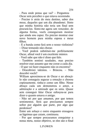 L.P.OWEN
254
- Para onde pensa que vai? – Perguntou
Oscar sem perceber o que estava ocorrendo.
- Preciso ir atrás do meu destino, saber dos
meus, daqueles que um dia abandonei. Sinto
que minha história não teria um final sem
procurá-los. Sinto-me agora um vencedor, de
alguma forma, vocês conseguiram mostrar
que ainda sou capaz. Eu preciso mostrar esse
novo homem para minha esposa e meus
filhos.
- E a banda como fará sem o nosso violinista?
– Disse tentando não chorar.
- Você poderá substituir-me perfeitamente
Oscar, afinal você é um excelente músico.
- Você sabe que não é disso que falo.
- Também sentirei saudades, mas preciso
resolver esse assunto que me coroe a cada dia.
- O que vai fazer enquanto não os encontra?
- Descobrirei talentos. – Brincou. – Não
descobri vocês?
William aproximou-se de Oscar e ao abraçá-
lo não conseguiu segurar a emoção e chorou
copiosamente, tinha-o como um filho. Nesse
abraço cada um demonstrou o amor, a
admiração e a amizade que os unia. Quase
sem conseguir falar Oscar esforçou-se para
dizer o quanto amava o amigo.
- Não sei por que amamos, por que temos
sentimentos. Será que precisamos sempre
sofrer por alguém que parte, por algo que
perdemos?
Entre um soluço e outro enquanto enxugava
as lágrimas que caiam, continuou.
- Por que sempre procuramos conquistar a
nossa meta, nosso objetivo, se eles são o final
 
