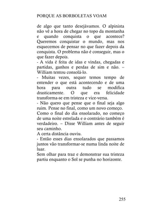 PORQUE AS BORBOLETAS VOAM
255
de algo que tanto desejávamos. O alpinista
não vê a hora de chegar no topo da montanha
e quando conquista o que acontece?
Queremos conquistar o mundo, mas nos
esquecemos de pensar no que fazer depois da
conquista. O problema não é conseguir, mas o
que fazer depois.
- A vida é feita de idas e vindas, chegadas e
partidas, ganhos e perdas de sim e não. –
William tentou consolá-lo.
- Muitas vezes, sequer temos tempo de
entender o que está acontecendo e de uma
hora para outra tudo se modifica
drasticamente. O que era felicidade
transforma-se em tristeza e vice-versa.
- Não quero que pense que o final seja algo
ruim. Pense no final, como um novo começo.
Como o final do dia ensolarado, no começo
de uma noite estrelada e o contrário também é
verdadeiro. – Disse William antes de seguir
seu caminho.
A certa distância ouviu.
- Então esses dias ensolarados que passamos
juntos vão transformar-se numa linda noite de
luar.
Sem olhar para traz e demonstrar sua tristeza
partiu enquanto o Sol se punha no horizonte.
 