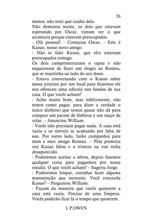 L.P.OWEN
26
menos, não terei que cuidar dela.
Não demorou muito, os dois que estavam
esperando por Oscar, vieram ver o que
acontecia porque estavam preocupados.
- Olá pessoal! - Começou Oscar. - Este é
Kasuo, nosso novo amigo.
- Não te falei Kasuo, que eles estariam
preocupados comigo.
Os dois cumprimentaram o rapaz e não
esqueceram de fazer um elogio ao Romeu,
que se mantinha ao lado do seu dono.
- Estava conversando com o Kasuo sobre
nossa procura por um local para ficarmos ele
nos ofereceu uma edícula nos fundos de sua
casa. O que vocês acham?
- Acho muito bom, mas infelizmente, não
temos como pagar, para dizer a verdade o
único dinheiro que temos quase não dá para
comprar um pacote de fósforos e um maço de
velas. – Anunciou William.
- Vocês não precisam pagar nada. A casa está
vazia e os móveis se acabando por falta de
uso. Por outro lado, farão companhia para
mim e meu amigo Romeu. – Pela primeira
vez Kasuo falou e a tristeza na voz tinha
desaparecido.
- Poderemos aceitar a oferta, depois faremos
qualquer coisa para pagarmos por nossa
estadia. O que vocês acham? – Sugeriu Jorge.
- Poderemos limpar, cozinhar fazer alguma
manutenção que necessite. Você concorda
Kasuo? – Perguntou William.
- Façam da maneira que vocês quiserem a
casa está vazia. Precisa de uma limpeza.
Vocês poderão ficar lá o tempo que quiserem.
 