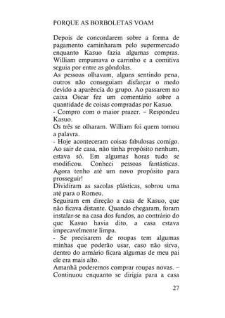 PORQUE AS BORBOLETAS VOAM
27
Depois de concordarem sobre a forma de
pagamento caminharam pelo supermercado
enquanto Kasuo fazia algumas compras.
William empurrava o carrinho e a comitiva
seguia por entre as gôndolas.
As pessoas olhavam, alguns sentindo pena,
outros não conseguiam disfarçar o medo
devido a aparência do grupo. Ao passarem no
caixa Oscar fez um comentário sobre a
quantidade de coisas compradas por Kasuo.
- Compro com o maior prazer. – Respondeu
Kasuo.
Os três se olharam. William foi quem tomou
a palavra.
- Hoje aconteceram coisas fabulosas comigo.
Ao sair de casa, não tinha propósito nenhum,
estava só. Em algumas horas tudo se
modificou. Conheci pessoas fantásticas.
Agora tenho até um novo propósito para
prosseguir!
Dividiram as sacolas plásticas, sobrou uma
até para o Romeu.
Seguiram em direção a casa de Kasuo, que
não ficava distante. Quando chegaram, foram
instalar-se na casa dos fundos, ao contrário do
que Kasuo havia dito, a casa estava
impecavelmente limpa.
- Se precisarem de roupas tem algumas
minhas que poderão usar, caso não sirva,
dentro do armário ficara algumas de meu pai
ele era mais alto.
Amanhã poderemos comprar roupas novas. –
Continuou enquanto se dirigia para a casa
 