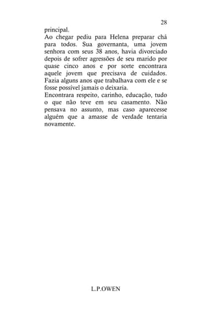 L.P.OWEN
28
principal.
Ao chegar pediu para Helena preparar chá
para todos. Sua governanta, uma jovem
senhora com seus 38 anos, havia divorciado
depois de sofrer agressões de seu marido por
quase cinco anos e por sorte encontrara
aquele jovem que precisava de cuidados.
Fazia alguns anos que trabalhava com ele e se
fosse possível jamais o deixaria.
Encontrara respeito, carinho, educação, tudo
o que não teve em seu casamento. Não
pensava no assunto, mas caso aparecesse
alguém que a amasse de verdade tentaria
novamente.
 