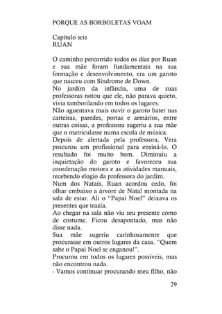 PORQUE AS BORBOLETAS VOAM
29
Capítulo seis
RUAN
O caminho percorrido todos os dias por Ruan
e sua mãe foram fundamentais na sua
formação e desenvolvimento, era um garoto
que nasceu com Síndrome de Down.
No jardim da infância, uma de suas
professoras notou que ele, não parava quieto,
vivia tamborilando em todos os lugares.
Não aguentava mais ouvir o garoto bater nas
carteiras, paredes, portas e armários, entre
outras coisas, a professora sugeriu a sua mãe
que o matriculasse numa escola de música.
Depois de alertada pela professora, Vera
procurou um profissional para ensiná-lo. O
resultado foi muito bom. Diminuiu a
inquietação do garoto e favoreceu sua
coordenação motora e as atividades manuais,
recebendo elogio da professora do jardim.
Num dos Natais, Ruan acordou cedo, foi
olhar embaixo a árvore de Natal montada na
sala de estar. Ali o “Papai Noel” deixava os
presentes que trazia.
Ao chegar na sala não viu seu presente como
de costume. Ficou desapontado, mas não
disse nada.
Sua mãe sugeriu carinhosamente que
procurasse em outros lugares da casa. “Quem
sabe o Papai Noel se enganou!”.
Procurou em todos os lugares possíveis, mas
não encontrou nada.
- Vamos continuar procurando meu filho, não
 