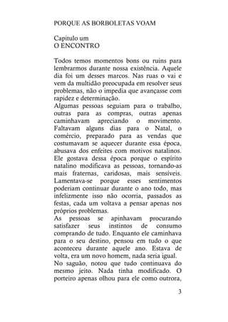 PORQUE AS BORBOLETAS VOAM
3
Capitulo um
O ENCONTRO
Todos temos momentos bons ou ruins para
lembrarmos durante nossa existência. Aquele
dia foi um desses marcos. Nas ruas o vai e
vem da multidão preocupada em resolver seus
problemas, não o impedia que avançasse com
rapidez e determinação.
Algumas pessoas seguiam para o trabalho,
outras para as compras, outras apenas
caminhavam apreciando o movimento.
Faltavam alguns dias para o Natal, o
comércio, preparado para as vendas que
costumavam se aquecer durante essa época,
abusava dos enfeites com motivos natalinos.
Ele gostava dessa época porque o espírito
natalino modificava as pessoas, tornando-as
mais fraternas, caridosas, mais sensíveis.
Lamentava-se porque esses sentimentos
poderiam continuar durante o ano todo, mas
infelizmente isso não ocorria, passados as
festas, cada um voltava a pensar apenas nos
próprios problemas.
As pessoas se apinhavam procurando
satisfazer seus instintos de consumo
comprando de tudo. Enquanto ele caminhava
para o seu destino, pensou em tudo o que
aconteceu durante aquele ano. Estava de
volta, era um novo homem, nada seria igual.
No saguão, notou que tudo continuava do
mesmo jeito. Nada tinha modificado. O
porteiro apenas olhou para ele como outrora,
 