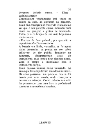 L.P.OWEN
30
devemos desistir nunca. – Disse
carinhosamente.
Continuaram vasculhando por todos os
cantos da casa, ao entrarem na garagem,
Ruan não conseguiu se conter de felicidade ao
ver que o seu presente estava montado num
canto da garagem e gritou de felicidade.
Pulou para os braços de sua mãe beijando-a
muitas vezes.
- Em vez de ficar pulando, por que não a
experimenta? – Disse sorrindo.
A bateria era linda, vermelha, as ferragens
todas cromadas, os pratos na cor cobre
brilhavam de tão polido. Sentou-se na
banqueta, desaparecendo atrás do
instrumento, mas tentou tirar algumas notas.
Com o tempo a intimidade com o
instrumento surgiu.
Ruan passava muitas horas treinando. As
aulas que fazia lapidavam seus dons musicais.
Os anos passaram, sua primeira bateria foi
doada para uma escola, onde começou a
ensinar as crianças. Como prêmio sua mãe
lhe presenteou com uma bateria profissional
tornou-se um excelente baterista.
 