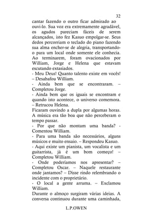 L.P.OWEN
32
cantar fazendo o outro ficar admirado ao
ouvi-lo. Sua voz era extremamente agradável,
os agudos pareciam fáceis de serem
alcançados, isto fez Kasuo empolgar-se. Seus
dedos percorriam o teclado do piano fazendo
sua alma encher-se de alegria, transportando-
o para um local onde somente ele conhecia.
Ao terminarem, foram ovacionados por
William, Jorge e Helena que estavam
escutando extasiados.
- Meu Deus! Quanto talento existe em vocês!
– Desabafou William.
- Ainda bem que se encontraram. –
Completou Jorge.
- Ainda bem que os iguais se encontram e
quando isto acontece, o universo comemora.
– Retrucou Helena.
Ficaram ouvindo a dupla por algumas horas.
A música era tão boa que não perceberam o
tempo passar.
- Por que não montam uma banda? -
Comentou William.
- Para uma banda são necessários, alguns
músicos e muito ensaio. – Respondeu Kasuo.
- Aqui existe um pianista, um vocalista e um
guitarrista, já é um bom começo! –
Completou William.
- Onde poderíamos nos apresentar? –
Completou Oscar. – Naquele restaurante
onde jantamos? – Disse rindo relembrando o
incidente com o proprietário.
- O local a gente arruma. – Exclamou
William.
Durante o almoço surgiram várias ideias. A
conversa continuou durante uma caminhada,
 