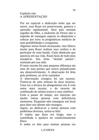 L.P.OWEN
34
Capítulo oito
A APRESENTAÇÃO
Por ser especial a dedicação tinha que ser
maior, mas Ruan era perseverante, gostava e
aprendia rapidamente. Seus pais sentiam
orgulho do filho, a síndrome de Down não o
impedia de conseguir superar os obstáculos e
colocar por terra os prognósticos médicos de
suas possibilidades e conquistas.
Algumas metas foram alcançadas, mas faltava
muito para Ruan realizar seus sonhos o de
participar de uma banda. Cada obstáculo que
aparecia em sua vida, Ruan fazia de tudo para
transpô-lo. Seu lema “desistir jamais”,
ensinado por sua mãe.
O mais recente foi uma pequena diferença em
uma de suas pernas que estava prejudicando
seu desenvolvimento. A observação foi feita
pelo professor, ao vê-lo caminhar.
A intervenção cirúrgica foi um sucesso.
Tratou-se de uma mistura de duas técnicas.
Uma era a técnica do alongamento em Z com
outra mais recente, a do enxerto do
combinado de células tronco e osso sintético.
Com o passar do tempo, seu interesse em
ajudar outras pessoas com deficiências
aumentou. Enquanto não conseguiu um local
para doar seu talento não sossegou.
Agora, ao dedicar-se a outras pessoas com
problemas diversos, sentia-se feliz.
O trajeto que fazia era longo, mas a
caminhada o ajudava no condicionamento
físico.
Ir todos os dias para ensinar pessoas era
 