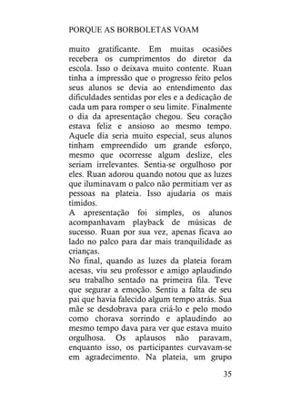 PORQUE AS BORBOLETAS VOAM
35
muito gratificante. Em muitas ocasiões
recebera os cumprimentos do diretor da
escola. Isso o deixava muito contente. Ruan
tinha a impressão que o progresso feito pelos
seus alunos se devia ao entendimento das
dificuldades sentidas por eles e a dedicação de
cada um para romper o seu limite. Finalmente
o dia da apresentação chegou. Seu coração
estava feliz e ansioso ao mesmo tempo.
Aquele dia seria muito especial, seus alunos
tinham empreendido um grande esforço,
mesmo que ocorresse algum deslize, eles
seriam irrelevantes. Sentia-se orgulhoso por
eles. Ruan adorou quando notou que as luzes
que iluminavam o palco não permitiam ver as
pessoas na plateia. Isso ajudaria os mais
tímidos.
A apresentação foi simples, os alunos
acompanhavam playback de músicas de
sucesso. Ruan por sua vez, apenas ficava ao
lado no palco para dar mais tranquilidade as
crianças.
No final, quando as luzes da plateia foram
acesas, viu seu professor e amigo aplaudindo
seu trabalho sentado na primeira fila. Teve
que segurar a emoção. Sentiu a falta de seu
pai que havia falecido algum tempo atrás. Sua
mãe se desdobrava para criá-lo e pelo modo
como chorava sorrindo e aplaudindo ao
mesmo tempo dava para ver que estava muito
orgulhosa. Os aplausos não paravam,
enquanto isso, os participantes curvavam-se
em agradecimento. Na plateia, um grupo
 