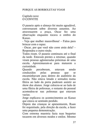 PORQUE AS BORBOLETAS VOAM
37
Capítulo nove
O CONVITE
O passeio após o almoço foi muito agradável,
conversaram sobre diversos assuntos. Ao
atravessarem a praça, Oscar fez uma
observação enquanto tocava o ombro do
Kasuo.
- Veja que mulher maravilhosa! – Falou para
brincar com o rapaz.
- Oscar, por que você não corre atrás dela? –
Respondeu o outro rindo.
Todos riram. O passeio continuou até o final
da tarde. Estavam prestes a retornar, quando
viram pessoas aglomeradas próximas de uma
escola. Aproximaram-se para matarem a
curiosidade.
Quando perceberam, estavam sendo
conduzidos pelas pessoas que se
encaminhavam para dentro do auditório da
escola. Não estava lotado e sentados numa
fileira ao lado da porta puderam assistir ao
show dos alunos. Jorge colocou-se ao lado de
uma fileira de poltronas, o restante do pessoal
acomodou-se nas poltronas que estavam
vazias.
Jorge explicava os acontecimentos ao Kasuo
que estava se sentindo perdido.
Depois das crianças se apresentarem, Ruan
foi requisitado, pela direção da escola, a fazer
uma pequena demonstração.
Com extrema maestria fazia suas baquetas
tocarem em diversos modos e estilos. Mesmo
 