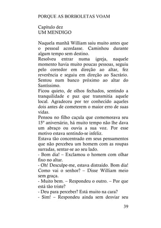 PORQUE AS BORBOLETAS VOAM
39
Capítulo dez
UM MENDIGO
Naquela manhã William saiu muito antes que
o pessoal acordasse. Caminhou durante
algum tempo sem destino.
Resolveu entrar numa igreja, naquele
momento havia muito poucas pessoas, seguiu
pelo corredor em direção ao altar, fez
reverência e seguiu em direção ao Sacrário.
Sentou num banco próximo ao altar do
Santíssimo.
Ficou quieto, de olhos fechados, sentindo a
tranquilidade e paz que transmitia aquele
local. Agradeceu por ter conhecido aqueles
dois antes de cometerem o maior erro de suas
vidas.
Pensou no filho caçula que comemorava seu
15º aniversário, há muito tempo não lhe dava
um abraço ou ouvia a sua voz. Por esse
motivo estava sentindo-se infeliz.
Estava tão concentrado em seus pensamentos
que não percebeu um homem com as roupas
surradas, sentar-se ao seu lado.
- Bom dia! – Exclamou o homem com olhar
fixo no altar.
- Oh! Desculpe-me, estava distraído. Bom dia!
Como vai o senhor? – Disse William meio
sem graça.
- Muito bem. – Respondeu o outro. – Por que
está tão triste?
- Deu para perceber? Está muito na cara?
- Sim! – Respondeu ainda sem desviar seu
 