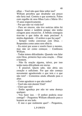 L.P.OWEN
40
olhar. – Você não quer falar sobre isso?
William percebeu que desabafar um pouco
não faria mal. Contou o que acontecia. Falou
com orgulho de seus filhos Luís e Mário 18 e
15 anos respectivamente.
- Por que não vai visitá-los?
- Para ser sincero, não tive notícias deles há
alguns meses e também porque não tenho
coragem para encará-los. A bebida conseguiu
tirar-me o que tinha de mais precioso! A
minha dignidade. - O senhor o que faz aqui?
- Sempre venho conversar com Deus. –
Respondeu como antes sem olhá-lo.
- Eu entrei por acaso e resolvi fazer o mesmo,
mas não sei como começar. – Confessou
William.
- Todos temos dificuldades. Quando vou falar
com Deus, primeiro faço uma oração. – Disse
o homem.
- Não fiz oração alguma, talvez, por isso
tenho tanta dificuldade em iniciar.
- É possível. Quem sabe, não abriu seu
coração o suficiente. Por que não começa
novamente agradecendo o que tem e o que
não tem? – Comentou ainda olhando para o
altar.
- Como agradecer o que não tenho?
- Você não está doente! Está?
- Claro que não!
- Então agradeça por não ter uma doença
qualquer.
- Vou fazer isso. – O senhor poderia rezar
comigo? – Perguntou William olhando para o
homem ao seu lado.
- É isso o que realmente quer? – Perguntou,
 