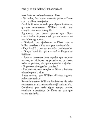 PORQUE AS BORBOLETAS VOAM
41
mas desta vez olhando-o nos olhos.
- Se puder, ficaria eternamente grato. – Disse
com os olhos marejados.
Os dois ficaram orando por alguns instantes,
quando terminaram William sentiu seu
coração bem mais tranquilo.
Agradeceu por tantas graças que Deus
concedia-lhe. Apenas sorriu para o homem ao
seu lado e agradeceu.
- Obrigado por ajudar-me. – Disse com o
brilho no olhar. - Vou orar por você também.
- Faça isso! É o que nos mantém caminhando.
- O que você faz para viver? – Perguntou
William.
- Apenas converso com aqueles que moram
na rua, os viciados, as prostitutas, os ricos,
todas as pessoas, vivo para aprender e ajudar.
- O que o senhor ganha com isso?
- Um sorriso, uma oração. – Disse o homem
olhando para o altar.
Antes mesmo que William dissesse alguma
palavra se retirou.
Repentinamente William lembrou-se de não
se apresentar, mas era tarde ele já tinha saído.
Continuou por mais algum tempo quieto,
sentindo a presença de Deus na paz que
estava sentindo.
 