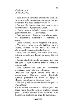 L.P.OWEN
42
Capítulo onze
A PROCURA
Todos estavam tomando café exceto William.
A preocupação tomou conta do grupo, porque
não tinha dito nada sobre ausentar-se.
- Por que não damos uma volta para ver se o
encontramos? – Questionou Oscar.
- Como vamos achá-lo numa cidade tão
grande como esta? – Disse Jorge.
- Podemos usar o Romeu é um cão de caça,
vai encontrá-lo facilmente. – Retrucou o
outro.
- Como faremos? – Disse Jorge em tom cético.
- Vou trazer uma meia do William para o
Romeu cheirar, se não passar mal com o
cheiro, poderá encontrá-lo facilmente.
Kasuo, que até então, não tinha dito nada,
iniciou jogando um banho de água fria nos
dois.
- Romeu não foi treinado para caça, mas para
ser guia. O que podemos fazer é sairmos à
procura dele.
Todos concordaram com ele, resolveram
apenas dar uma volta pela redondeza.
Andaram por algum tempo, mas não o
encontraram. Estavam quase desistindo
quando passaram em frente da igreja e
Romeu caminhou em direção a porta.
- Ele está querendo que entremos na igreja. –
Falou Oscar.
Oscar entrou, tomando o cuidado para não
fazer muito barulho com as muletas, seguiu
pelo corredor central indo sentar-se num
banco bem em frente ao altar do Santíssimo.
 