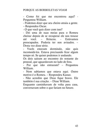 PORQUE AS BORBOLETAS VOAM
43
- Como foi que me encontrou aqui? -
Perguntou William.
- Podemos dizer que seu cheiro atraiu a gente.
– Respondeu Oscar.
- O que você quis dizer com isso?
- Dei uma de suas meias para o Romeu
cheirar depois de se recuperar ele nos trouxe
até você. – Brincou. - Estávamos
preocupados. Poderia ter nos avisados. –
Desta vez disse sério.
- Vocês estavam dormindo, não quis
incomodá-los. Estava precisando ficar algum
tempo só. Se quiser podemos ir andando.
Os dois saíram ao encontro do restante do
pessoal, que aguardavam no lado de fora.
- Por que não entraram? – Perguntou
William.
- Nem sabíamos que estava aqui. Outro
motivo é o Romeu. – Respondeu Kasuo.
- Não acredito que Deus fique bravo. Ele
também é sua criação. – Disse William.
Enquanto caminhavam de volta para casa,
conversavam sobre o que fariam no futuro.
 