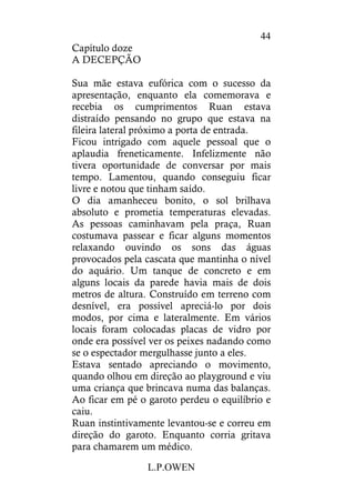 L.P.OWEN
44
Capítulo doze
A DECEPÇÃO
Sua mãe estava eufórica com o sucesso da
apresentação, enquanto ela comemorava e
recebia os cumprimentos Ruan estava
distraído pensando no grupo que estava na
fileira lateral próximo a porta de entrada.
Ficou intrigado com aquele pessoal que o
aplaudia freneticamente. Infelizmente não
tivera oportunidade de conversar por mais
tempo. Lamentou, quando conseguiu ficar
livre e notou que tinham saído.
O dia amanheceu bonito, o sol brilhava
absoluto e prometia temperaturas elevadas.
As pessoas caminhavam pela praça, Ruan
costumava passear e ficar alguns momentos
relaxando ouvindo os sons das águas
provocados pela cascata que mantinha o nível
do aquário. Um tanque de concreto e em
alguns locais da parede havia mais de dois
metros de altura. Construído em terreno com
desnível, era possível apreciá-lo por dois
modos, por cima e lateralmente. Em vários
locais foram colocadas placas de vidro por
onde era possível ver os peixes nadando como
se o espectador mergulhasse junto a eles.
Estava sentado apreciando o movimento,
quando olhou em direção ao playground e viu
uma criança que brincava numa das balanças.
Ao ficar em pé o garoto perdeu o equilíbrio e
caiu.
Ruan instintivamente levantou-se e correu em
direção do garoto. Enquanto corria gritava
para chamarem um médico.
 
