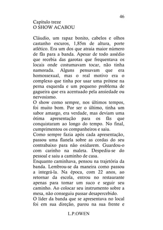L.P.OWEN
46
Capítulo treze
O SHOW ACABOU
Cláudio, um rapaz bonito, cabelos e olhos
castanho escuros, 1,85m de altura, porte
atlético. Era um dos que atraia maior número
de fãs para a banda. Apesar de todo assédio
que recebia das garotas que frequentava os
locais onde costumavam tocar, não tinha
namorada. Alguns pensavam que era
homossexual, mas o real motivo era o
complexo que tinha por usar uma prótese na
perna esquerda e um pequeno problema de
gagueira que era acentuado pela ansiedade ou
nervosismo.
O show como sempre, nos últimos tempos,
foi muito bom. Por ser o último, tinha um
sabor amargo, era verdade, mas deviam uma
ótima apresentação para os fãs que
conquistaram ao longo do tempo. No final,
cumprimentou os companheiros e saiu.
Como sempre fazia após cada apresentação,
passou uma flanela sobre as cordas do seu
contrabaixo para não oxidarem. Guardou-o
com carinho na maleta. Despediu-se do
pessoal e saiu a caminho de casa.
Enquanto caminhava, pensou na trajetória da
banda. Lembrou-se da maneira como passou
a integrá-la. Na época, com 22 anos, ao
retornar da escola, entrou no restaurante
apenas para tomar um suco e seguir seu
caminho. Ao colocar seu instrumento sobre a
mesa, não conseguiu passar desapercebido.
O líder da banda que se apresentava no local
foi em sua direção, parou na sua frente e
 