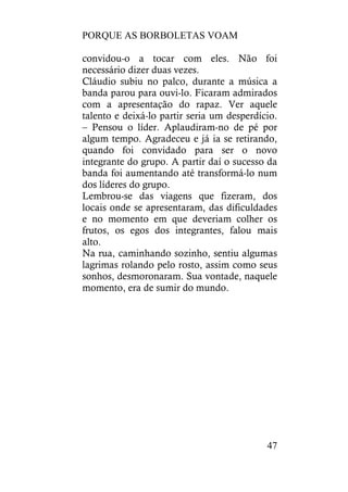 PORQUE AS BORBOLETAS VOAM
47
convidou-o a tocar com eles. Não foi
necessário dizer duas vezes.
Cláudio subiu no palco, durante a música a
banda parou para ouvi-lo. Ficaram admirados
com a apresentação do rapaz. Ver aquele
talento e deixá-lo partir seria um desperdício.
– Pensou o líder. Aplaudiram-no de pé por
algum tempo. Agradeceu e já ia se retirando,
quando foi convidado para ser o novo
integrante do grupo. A partir daí o sucesso da
banda foi aumentando até transformá-lo num
dos líderes do grupo.
Lembrou-se das viagens que fizeram, dos
locais onde se apresentaram, das dificuldades
e no momento em que deveriam colher os
frutos, os egos dos integrantes, falou mais
alto.
Na rua, caminhando sozinho, sentiu algumas
lagrimas rolando pelo rosto, assim como seus
sonhos, desmoronaram. Sua vontade, naquele
momento, era de sumir do mundo.
 