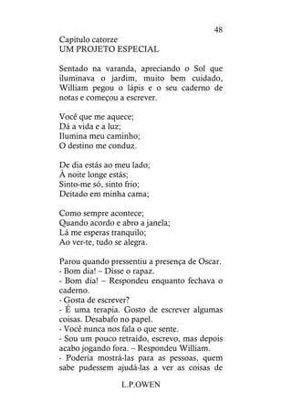 L.P.OWEN
48
Capítulo catorze
UM PROJETO ESPECIAL
Sentado na varanda, apreciando o Sol que
iluminava o jardim, muito bem cuidado,
William pegou o lápis e o seu caderno de
notas e começou a escrever.
Você que me aquece;
Dá a vida e a luz;
Ilumina meu caminho;
O destino me conduz.
De dia estás ao meu lado;
À noite longe estás;
Sinto-me só, sinto frio;
Deitado em minha cama;
Como sempre acontece;
Quando acordo e abro a janela;
Lá me esperas tranquilo;
Ao ver-te, tudo se alegra.
Parou quando pressentiu a presença de Oscar.
- Bom dia! – Disse o rapaz.
- Bom dia! – Respondeu enquanto fechava o
caderno.
- Gosta de escrever?
- É uma terapia. Gosto de escrever algumas
coisas. Desabafo no papel.
- Você nunca nos fala o que sente.
- Sou um pouco retraído, escrevo, mas depois
acabo jogando fora. – Respondeu William.
- Poderia mostrá-las para as pessoas, quem
sabe pudessem ajudá-las a ver as coisas de
 