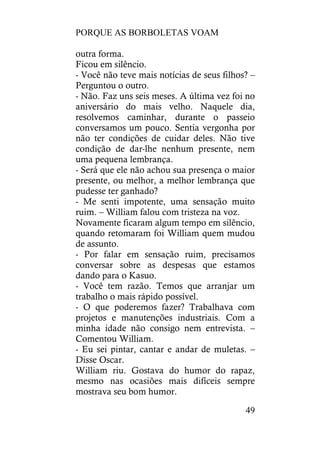 PORQUE AS BORBOLETAS VOAM
49
outra forma.
Ficou em silêncio.
- Você não teve mais notícias de seus filhos? –
Perguntou o outro.
- Não. Faz uns seis meses. A última vez foi no
aniversário do mais velho. Naquele dia,
resolvemos caminhar, durante o passeio
conversamos um pouco. Sentia vergonha por
não ter condições de cuidar deles. Não tive
condição de dar-lhe nenhum presente, nem
uma pequena lembrança.
- Será que ele não achou sua presença o maior
presente, ou melhor, a melhor lembrança que
pudesse ter ganhado?
- Me senti impotente, uma sensação muito
ruim. – William falou com tristeza na voz.
Novamente ficaram algum tempo em silêncio,
quando retomaram foi William quem mudou
de assunto.
- Por falar em sensação ruim, precisamos
conversar sobre as despesas que estamos
dando para o Kasuo.
- Você tem razão. Temos que arranjar um
trabalho o mais rápido possível.
- O que poderemos fazer? Trabalhava com
projetos e manutenções industriais. Com a
minha idade não consigo nem entrevista. –
Comentou William.
- Eu sei pintar, cantar e andar de muletas. –
Disse Oscar.
William riu. Gostava do humor do rapaz,
mesmo nas ocasiões mais difíceis sempre
mostrava seu bom humor.
 