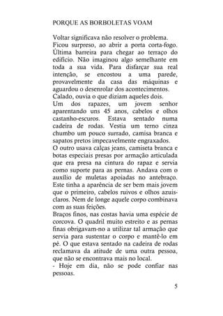 PORQUE AS BORBOLETAS VOAM
5
Voltar significava não resolver o problema.
Ficou surpreso, ao abrir a porta corta-fogo.
Última barreira para chegar ao terraço do
edifício. Não imaginou algo semelhante em
toda a sua vida. Para disfarçar sua real
intenção, se encostou a uma parede,
provavelmente da casa das máquinas e
aguardou o desenrolar dos acontecimentos.
Calado, ouvia o que diziam aqueles dois.
Um dos rapazes, um jovem senhor
aparentando uns 45 anos, cabelos e olhos
castanho-escuros. Estava sentado numa
cadeira de rodas. Vestia um terno cinza
chumbo um pouco surrado, camisa branca e
sapatos pretos impecavelmente engraxados.
O outro usava calças jeans, camiseta branca e
botas especiais presas por armação articulada
que era presa na cintura do rapaz e servia
como suporte para as pernas. Andava com o
auxílio de muletas apoiadas no antebraço.
Este tinha a aparência de ser bem mais jovem
que o primeiro, cabelos ruivos e olhos azuis-
claros. Nem de longe aquele corpo combinava
com as suas feições.
Braços finos, nas costas havia uma espécie de
corcova. O quadril muito estreito e as pernas
finas obrigavam-no a utilizar tal armação que
servia para sustentar o corpo e mantê-lo em
pé. O que estava sentado na cadeira de rodas
reclamava da atitude de uma outra pessoa,
que não se encontrava mais no local.
- Hoje em dia, não se pode confiar nas
pessoas.
 