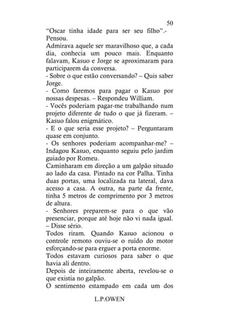 L.P.OWEN
50
“Oscar tinha idade para ser seu filho”.-
Pensou.
Admirava aquele ser maravilhoso que, a cada
dia, conhecia um pouco mais. Enquanto
falavam, Kasuo e Jorge se aproximaram para
participarem da conversa.
- Sobre o que estão conversando? – Quis saber
Jorge.
- Como faremos para pagar o Kasuo por
nossas despesas. – Respondeu William.
- Vocês poderiam pagar-me trabalhando num
projeto diferente de tudo o que já fizeram. –
Kasuo falou enigmático.
- E o que seria esse projeto? – Perguntaram
quase em conjunto.
- Os senhores poderiam acompanhar-me? –
Indagou Kasuo, enquanto seguiu pelo jardim
guiado por Romeu.
Caminharam em direção a um galpão situado
ao lado da casa. Pintado na cor Palha. Tinha
duas portas, uma localizada na lateral, dava
acesso a casa. A outra, na parte da frente,
tinha 5 metros de comprimento por 3 metros
de altura.
- Senhores preparem-se para o que vão
presenciar, porque até hoje não vi nada igual.
– Disse sério.
Todos riram. Quando Kasuo acionou o
controle remoto ouviu-se o ruído do motor
esforçando-se para erguer a porta enorme.
Todos estavam curiosos para saber o que
havia ali dentro.
Depois de inteiramente aberta, revelou-se o
que existia no galpão.
O sentimento estampado em cada um dos
 