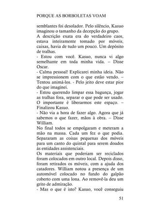 PORQUE AS BORBOLETAS VOAM
51
semblantes foi desolador. Pelo silêncio, Kasuo
imaginou o tamanho da decepção do grupo.
A descrição exata era do verdadeiro caos,
estava inteiramente tomado por móveis,
caixas, havia de tudo um pouco. Um depósito
de tralhas.
- Estou com você. Kasuo, nunca vi algo
semelhante em toda minha vida. – Disse
Oscar.
- Calma pessoal! Explicarei minha ideia. Não
se impressionem com o que estão vendo. –
Tentou animá-los. - Pelo jeito deve estar pior
do que imaginei.
- Estou querendo limpar essa bagunça, jogar
as tralhas fora, separar o que pode ser usado.
O importante é liberarmos este espaço. –
Finalizou Kasuo.
- Não via a hora de fazer algo. Agora que já
sabemos o que fazer, mãos à obra. – Disse
William.
No final todos se empolgaram e meteram a
mão na massa. Cada um fez o que podia.
Separaram as coisas pequenas dos móveis
para um canto do quintal para serem doados
às entidades assistenciais.
Os materiais que poderiam ser reciclados
foram colocados em outro local. Depois disso,
foram retirados os móveis, com a ajuda dos
catadores. William notou a presença de um
automóvel colocado no fundo do galpão
coberto com uma lona. Ao removê-la deu um
grito de admiração.
- Mas o que é isto? Kasuo, você conseguiu
 