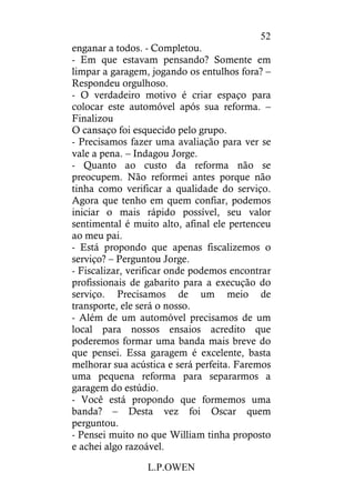 L.P.OWEN
52
enganar a todos. - Completou.
- Em que estavam pensando? Somente em
limpar a garagem, jogando os entulhos fora? –
Respondeu orgulhoso.
- O verdadeiro motivo é criar espaço para
colocar este automóvel após sua reforma. –
Finalizou
O cansaço foi esquecido pelo grupo.
- Precisamos fazer uma avaliação para ver se
vale a pena. – Indagou Jorge.
- Quanto ao custo da reforma não se
preocupem. Não reformei antes porque não
tinha como verificar a qualidade do serviço.
Agora que tenho em quem confiar, podemos
iniciar o mais rápido possível, seu valor
sentimental é muito alto, afinal ele pertenceu
ao meu pai.
- Está propondo que apenas fiscalizemos o
serviço? – Perguntou Jorge.
- Fiscalizar, verificar onde podemos encontrar
profissionais de gabarito para a execução do
serviço. Precisamos de um meio de
transporte, ele será o nosso.
- Além de um automóvel precisamos de um
local para nossos ensaios acredito que
poderemos formar uma banda mais breve do
que pensei. Essa garagem é excelente, basta
melhorar sua acústica e será perfeita. Faremos
uma pequena reforma para separarmos a
garagem do estúdio.
- Você está propondo que formemos uma
banda? – Desta vez foi Oscar quem
perguntou.
- Pensei muito no que William tinha proposto
e achei algo razoável.
 